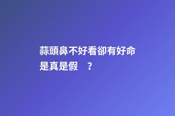 蒜頭鼻不好看卻有好命是真是假？